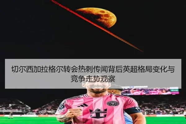 切尔西加拉格尔转会热刺传闻背后英超格局变化与竞争走势观察