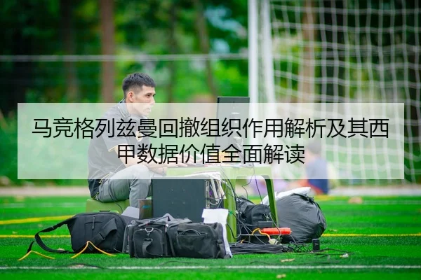 马竞格列兹曼回撤组织作用解析及其西甲数据价值全面解读
