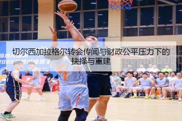 切尔西加拉格尔转会传闻与财政公平压力下的抉择与重建