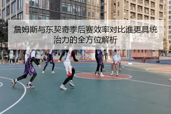 詹姆斯与东契奇季后赛效率对比谁更具统治力的全方位解析