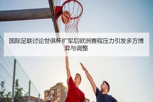国际足联讨论世俱杯扩军后欧洲赛程压力引发多方博弈与调整