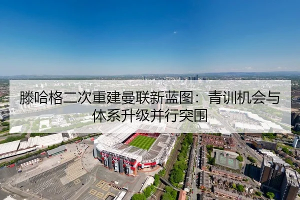 滕哈格二次重建曼联新蓝图：青训机会与体系升级并行突围
