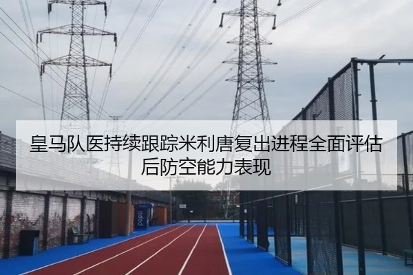 皇马队医持续跟踪米利唐复出进程全面评估后防空能力表现