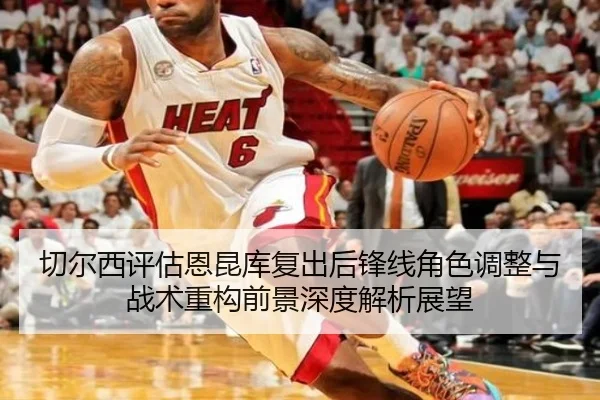 切尔西评估恩昆库复出后锋线角色调整与战术重构前景深度解析展望