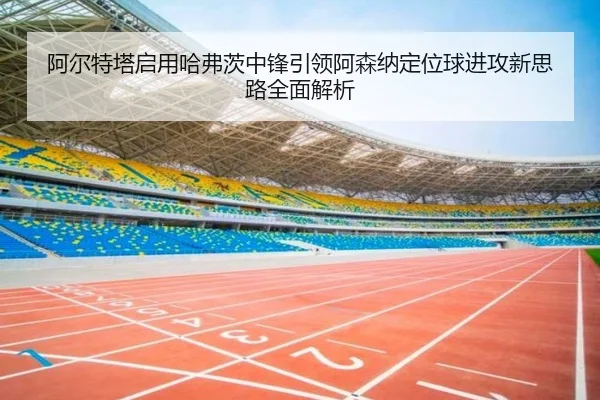 阿尔特塔启用哈弗茨中锋引领阿森纳定位球进攻新思路全面解析