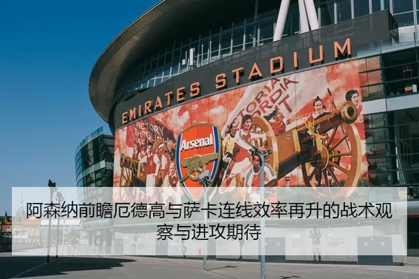 阿森纳前瞻厄德高与萨卡连线效率再升的战术观察与进攻期待