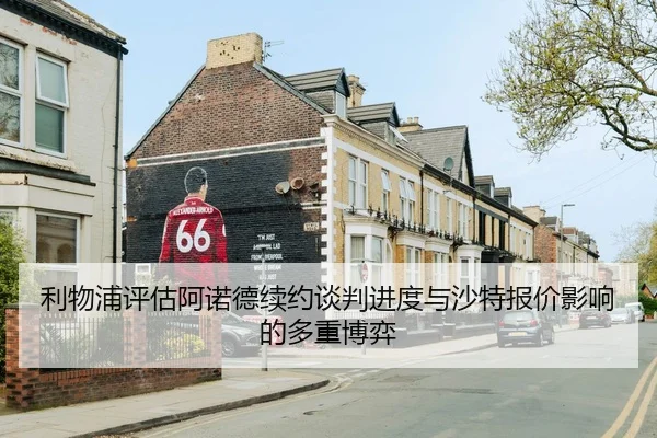 利物浦评估阿诺德续约谈判进度与沙特报价影响的多重博弈