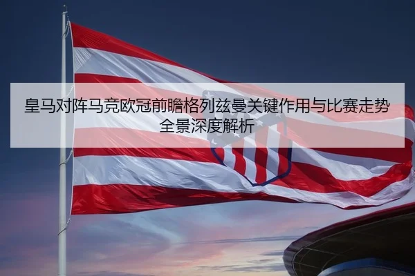 皇马对阵马竞欧冠前瞻格列兹曼关键作用与比赛走势全景深度解析