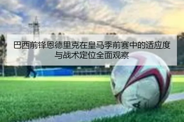 巴西前锋恩德里克在皇马季前赛中的适应度与战术定位全面观察