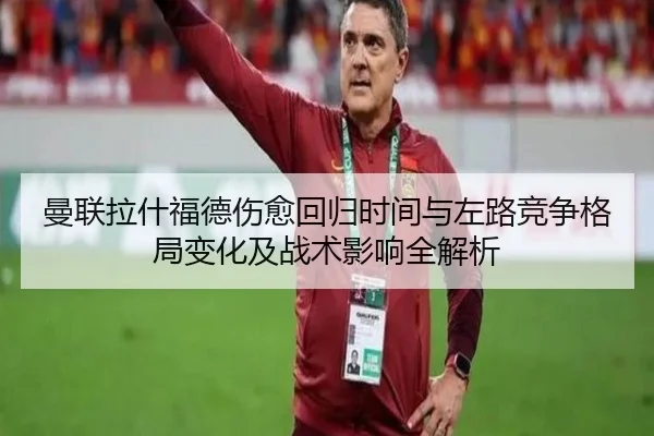 曼联拉什福德伤愈回归时间与左路竞争格局变化及战术影响全解析