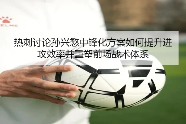 热刺讨论孙兴慜中锋化方案如何提升进攻效率并重塑前场战术体系