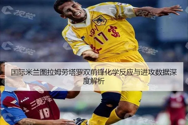 国际米兰图拉姆劳塔罗双前锋化学反应与进攻数据深度解析