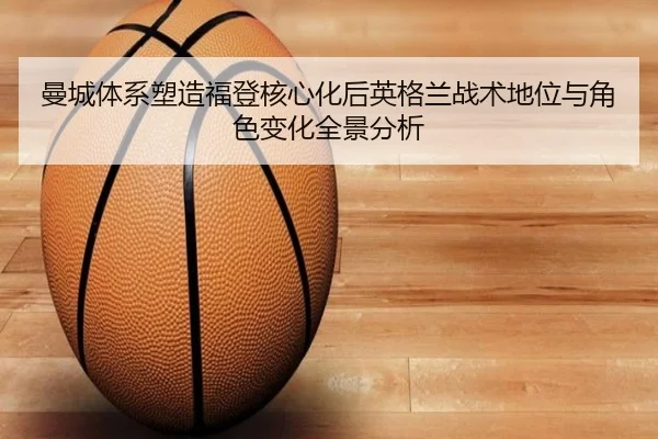 曼城体系塑造福登核心化后英格兰战术地位与角色变化全景分析
