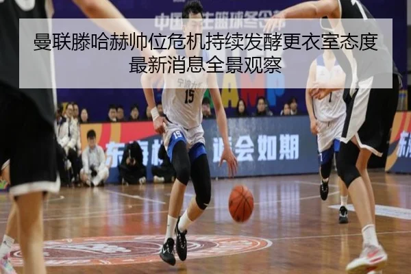 曼联滕哈赫帅位危机持续发酵更衣室态度最新消息全景观察