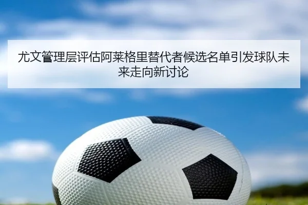 尤文管理层评估阿莱格里替代者候选名单引发球队未来走向新讨论