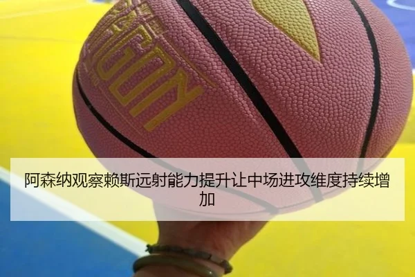 阿森纳观察赖斯远射能力提升让中场进攻维度持续增加