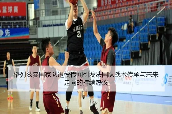 格列兹曼国家队退役传闻引发法国队战术传承与未来走向的持续热议