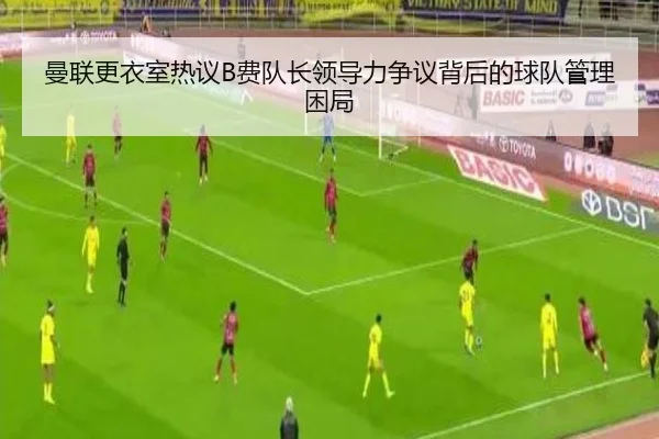 曼联更衣室热议B费队长领导力争议背后的球队管理困局