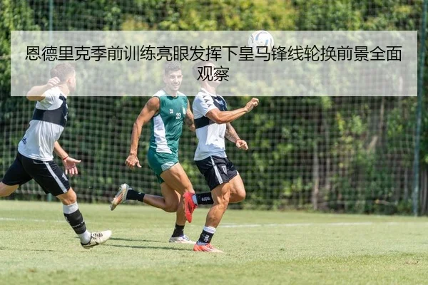恩德里克季前训练亮眼发挥下皇马锋线轮换前景全面观察