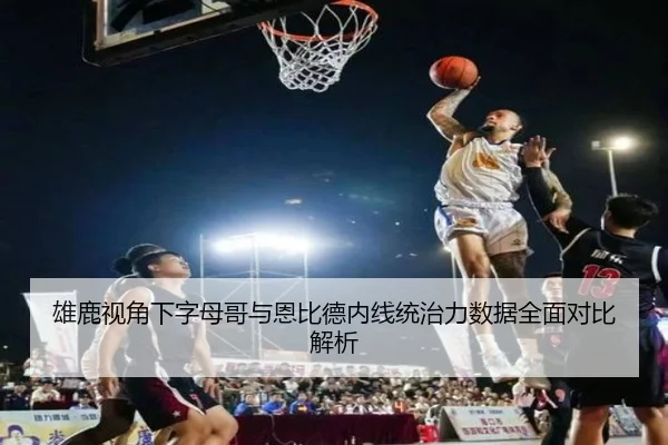 雄鹿视角下字母哥与恩比德内线统治力数据全面对比解析