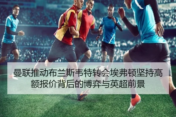 曼联推动布兰斯韦特转会埃弗顿坚持高额报价背后的博弈与英超前景