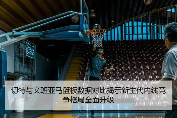 切特与文班亚马篮板数据对比揭示新生代内线竞争格局全面升级